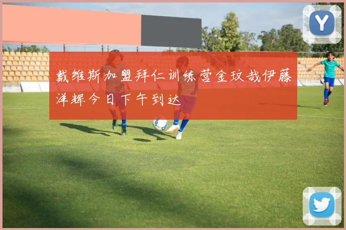 戴维斯加盟拜仁训练营金玟哉伊藤洋辉今日下午到达