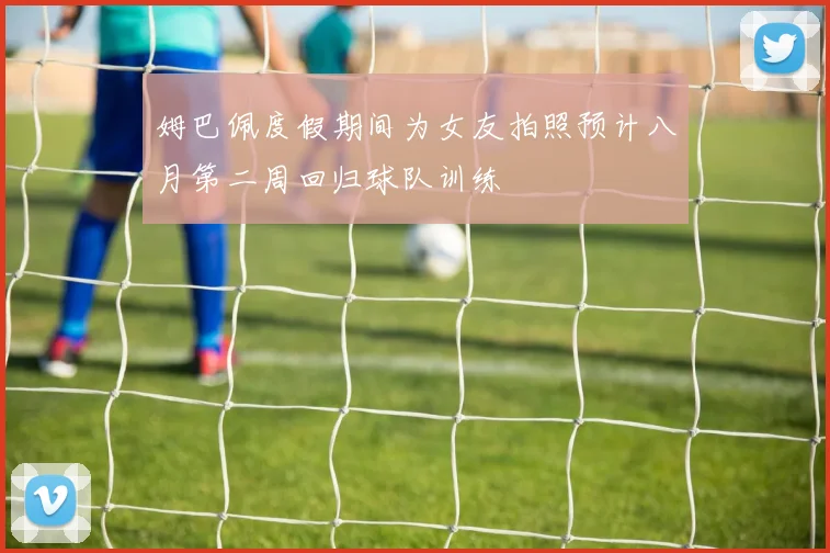 姆巴佩度假期间为女友拍照预计八月第二周回归球队训练
