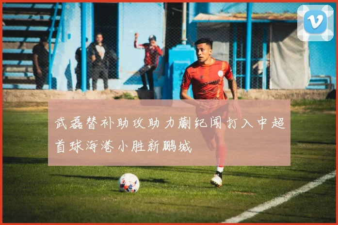 武磊替补助攻助力蒯纪闻打入中超首球海港小胜新鹏城