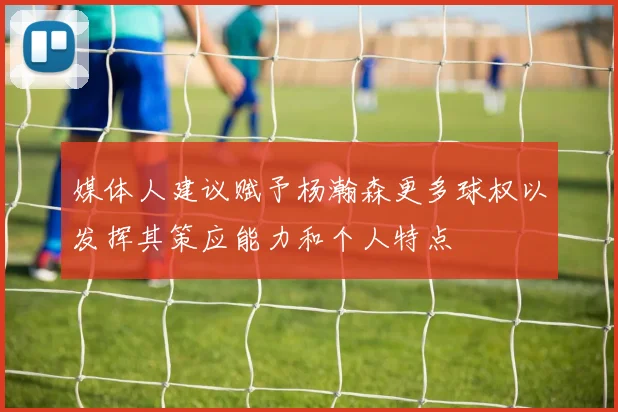 媒体人建议赋予杨瀚森更多球权以发挥其策应能力和个人特点