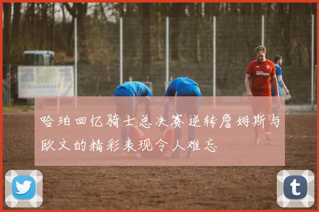 哈珀回忆骑士总决赛逆转詹姆斯与欧文的精彩表现令人难忘