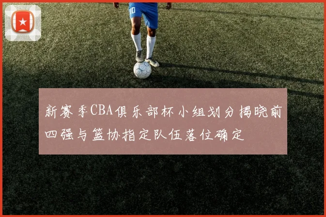 新赛季CBA俱乐部杯小组划分揭晓前四强与篮协指定队伍落位确定