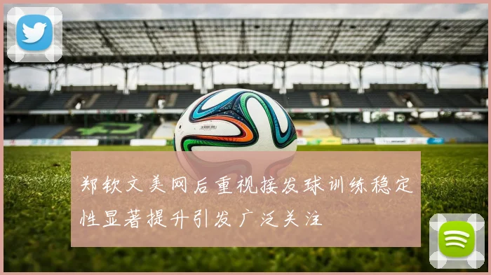 郑钦文美网后重视接发球训练稳定性显著提升引发广泛关注