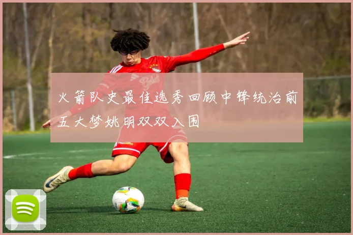 火箭队史最佳选秀回顾中锋统治前五大梦姚明双双入围