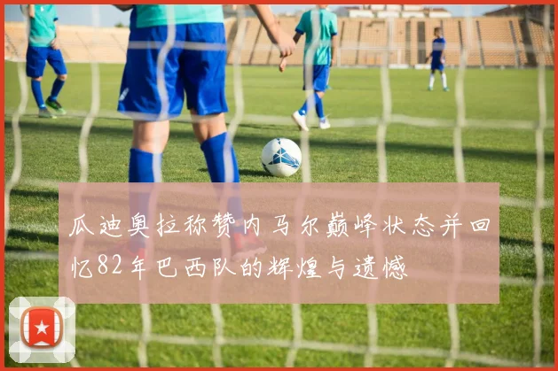 瓜迪奥拉称赞内马尔巅峰状态并回忆82年巴西队的辉煌与遗憾