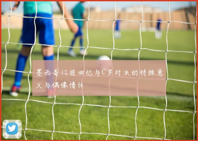 墨西哥门将回忆与C罗对决的特殊意义与偶像情怀