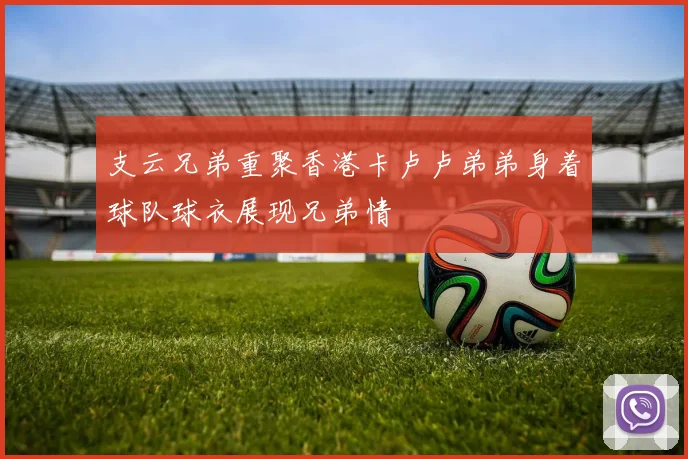 支云兄弟重聚香港卡卢卢弟弟身着球队球衣展现兄弟情
