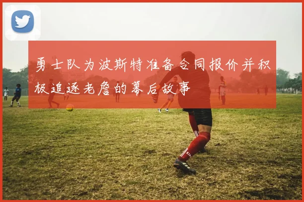 勇士队为波斯特准备合同报价并积极追逐老詹的幕后故事