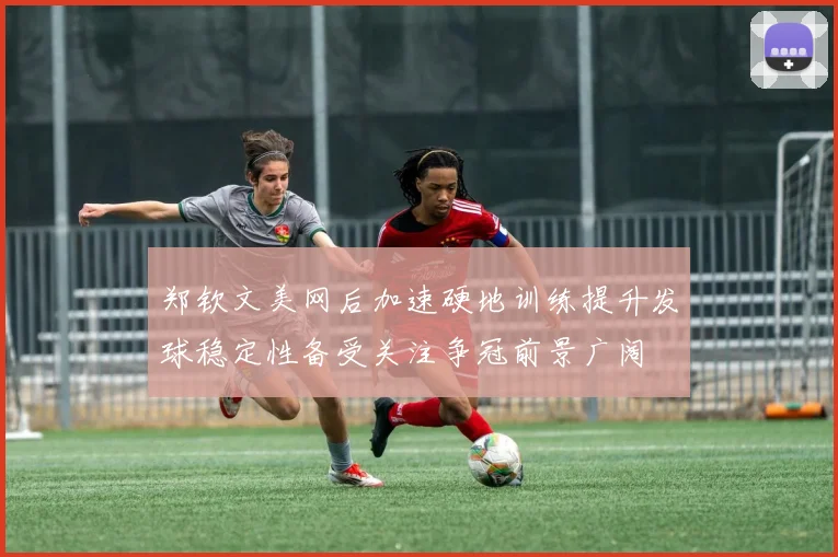 郑钦文美网后加速硬地训练提升发球稳定性备受关注争冠前景广阔