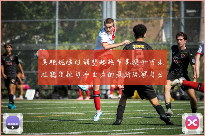 吴艳妮通过调整起跑节奏提升百米栏稳定性与冲击力的最新观察与分析