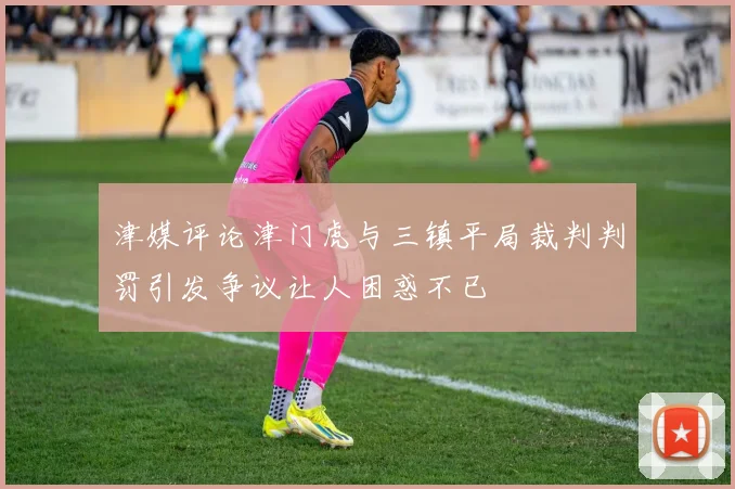 津媒评论津门虎与三镇平局裁判判罚引发争议让人困惑不已