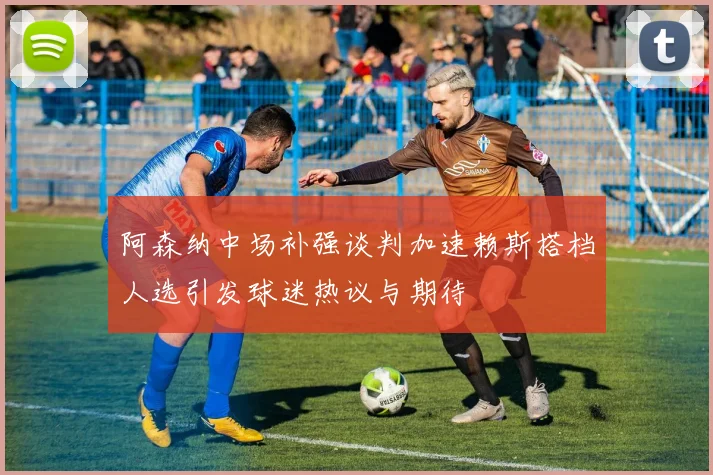 阿森纳中场补强谈判加速赖斯搭档人选引发球迷热议与期待