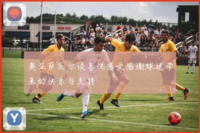 奥亚萨瓦尔谈喜悦感受感谢球迷带来的快乐与支持