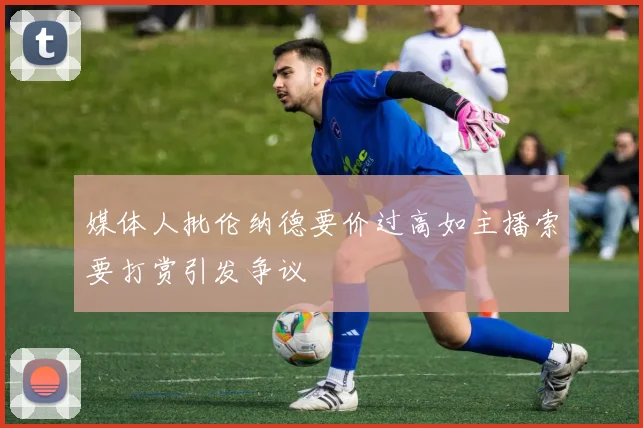 媒体人批伦纳德要价过高如主播索要打赏引发争议