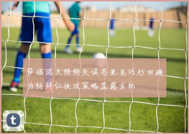 萨福诺夫频频失误恩里克巧妙回避为防拜仁快攻策略显露玄机