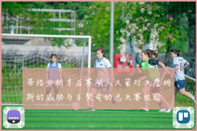 蒂格分析季后赛湖人火箭对决詹姆斯的威胁与东契奇的总决赛经验