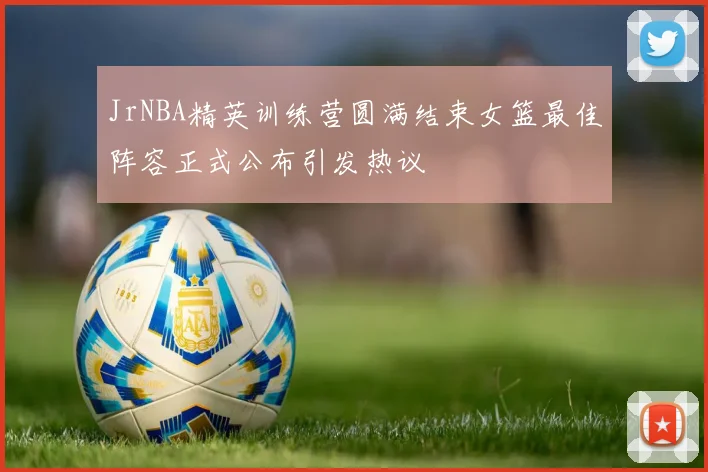 JrNBA精英训练营圆满结束女篮最佳阵容正式公布引发热议