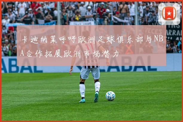 卡迪纳莱呼吁欧洲足球俱乐部与NBA合作拓展欧洲市场潜力