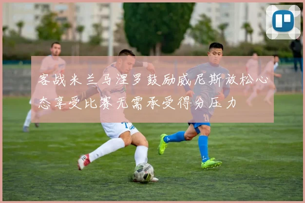 客战米兰马涅罗鼓励威尼斯放松心态享受比赛无需承受得分压力
