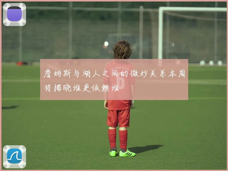 詹姆斯与湖人之间的微妙关系本周将揭晓谁更依赖谁