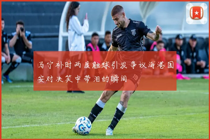 马宁补时两度触球引发争议海港国安对决笑中带泪的瞬间